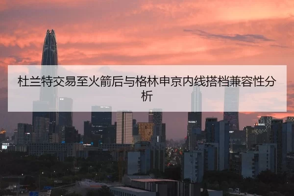 杜兰特交易至火箭后与格林申京内线搭档兼容性分析