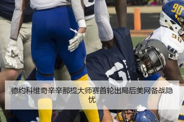 德约科维奇辛辛那提大师赛首轮出局后美网备战隐忧